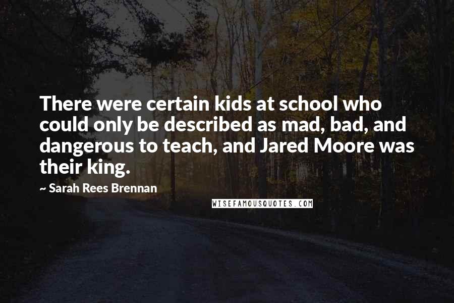 Sarah Rees Brennan Quotes: There were certain kids at school who could only be described as mad, bad, and dangerous to teach, and Jared Moore was their king.