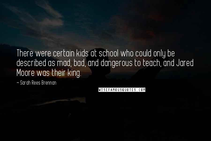 Sarah Rees Brennan Quotes: There were certain kids at school who could only be described as mad, bad, and dangerous to teach, and Jared Moore was their king.