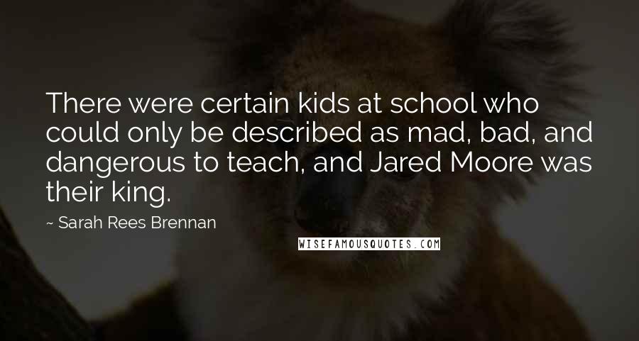 Sarah Rees Brennan Quotes: There were certain kids at school who could only be described as mad, bad, and dangerous to teach, and Jared Moore was their king.