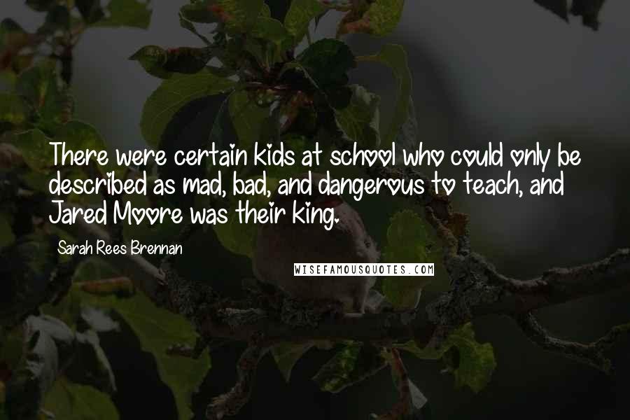 Sarah Rees Brennan Quotes: There were certain kids at school who could only be described as mad, bad, and dangerous to teach, and Jared Moore was their king.