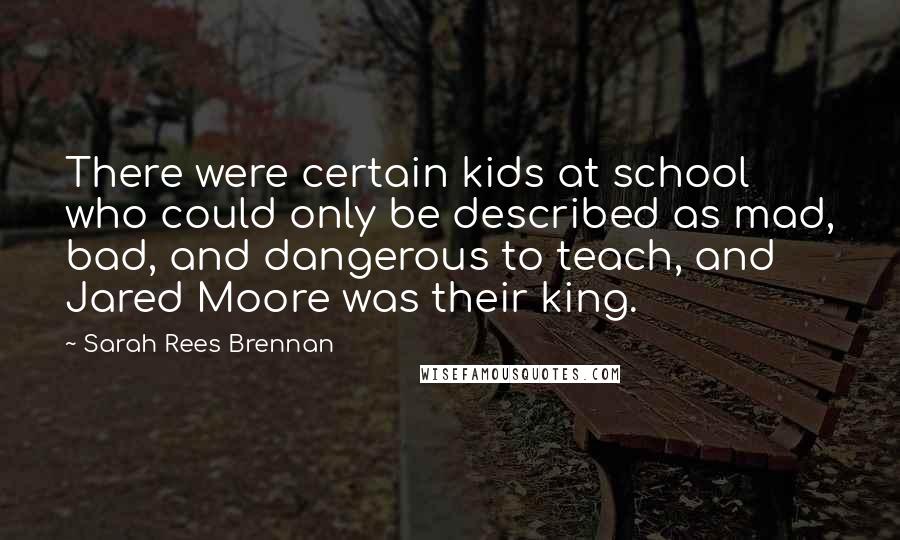Sarah Rees Brennan Quotes: There were certain kids at school who could only be described as mad, bad, and dangerous to teach, and Jared Moore was their king.