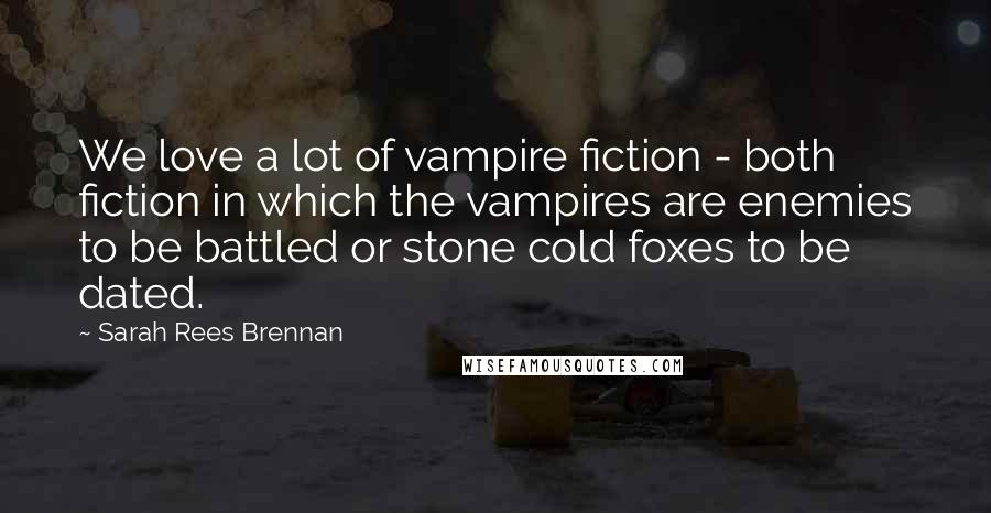 Sarah Rees Brennan Quotes: We love a lot of vampire fiction - both fiction in which the vampires are enemies to be battled or stone cold foxes to be dated.