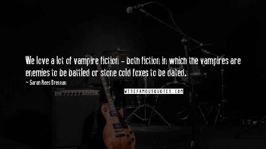 Sarah Rees Brennan Quotes: We love a lot of vampire fiction - both fiction in which the vampires are enemies to be battled or stone cold foxes to be dated.