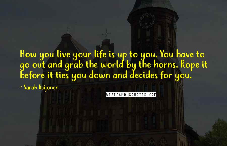 Sarah Reijonen Quotes: How you live your life is up to you. You have to go out and grab the world by the horns. Rope it before it ties you down and decides for you.