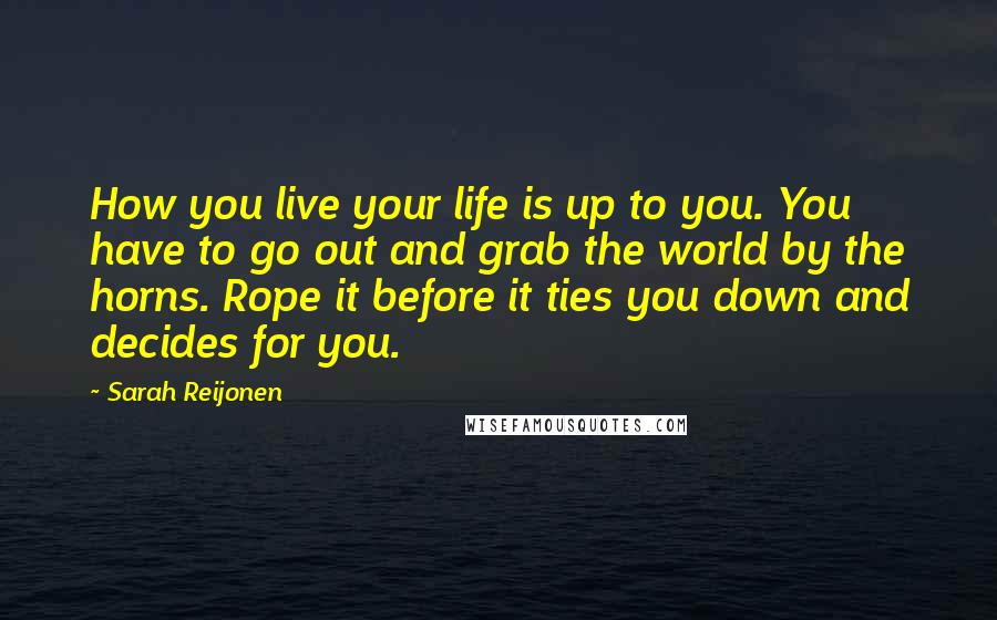 Sarah Reijonen Quotes: How you live your life is up to you. You have to go out and grab the world by the horns. Rope it before it ties you down and decides for you.