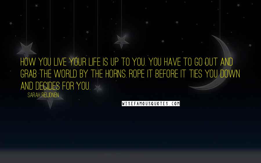 Sarah Reijonen Quotes: How you live your life is up to you. You have to go out and grab the world by the horns. Rope it before it ties you down and decides for you.