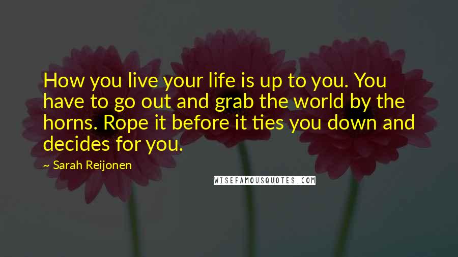 Sarah Reijonen Quotes: How you live your life is up to you. You have to go out and grab the world by the horns. Rope it before it ties you down and decides for you.