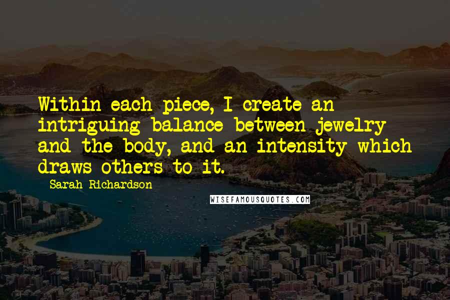 Sarah Richardson Quotes: Within each piece, I create an intriguing balance between jewelry and the body, and an intensity which draws others to it.