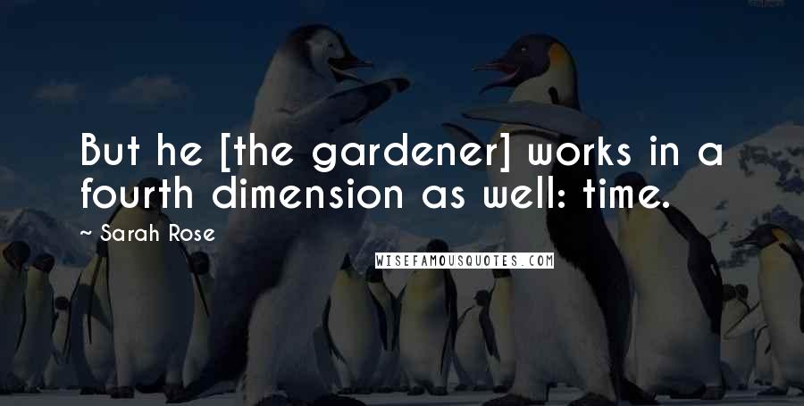 Sarah Rose Quotes: But he [the gardener] works in a fourth dimension as well: time.