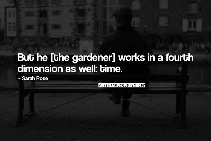 Sarah Rose Quotes: But he [the gardener] works in a fourth dimension as well: time.