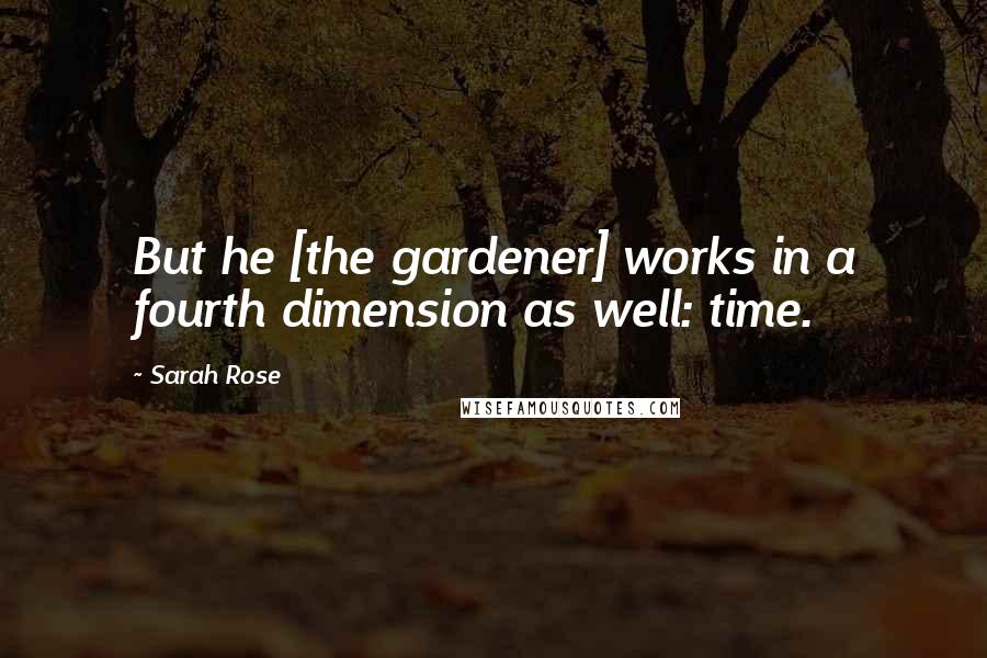 Sarah Rose Quotes: But he [the gardener] works in a fourth dimension as well: time.