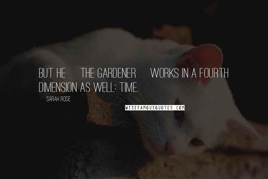 Sarah Rose Quotes: But he [the gardener] works in a fourth dimension as well: time.