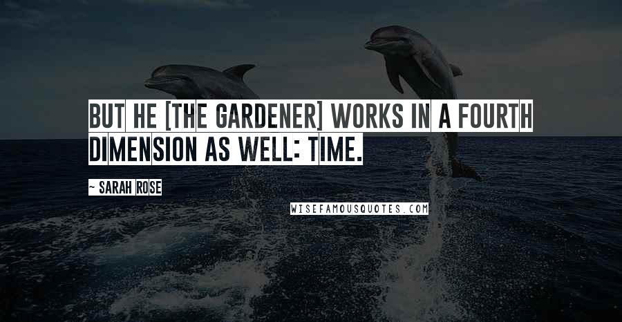 Sarah Rose Quotes: But he [the gardener] works in a fourth dimension as well: time.