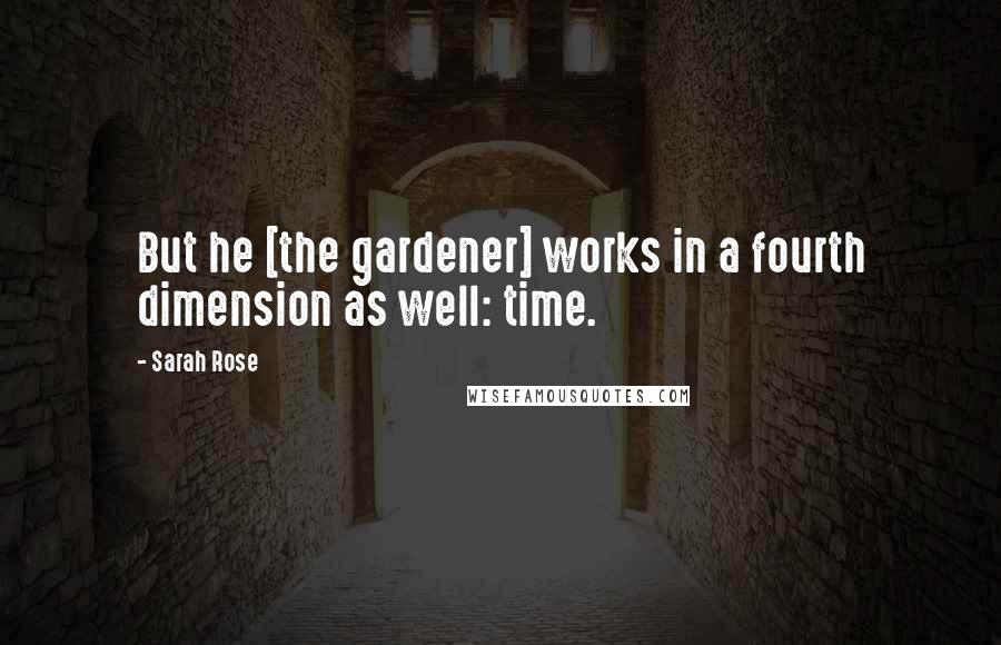 Sarah Rose Quotes: But he [the gardener] works in a fourth dimension as well: time.