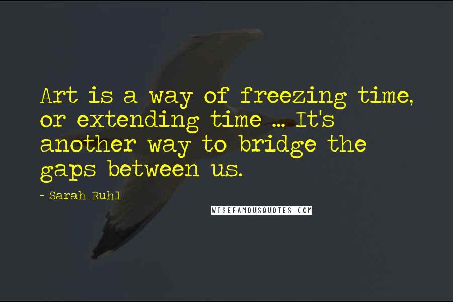 Sarah Ruhl Quotes: Art is a way of freezing time, or extending time ... It's another way to bridge the gaps between us.