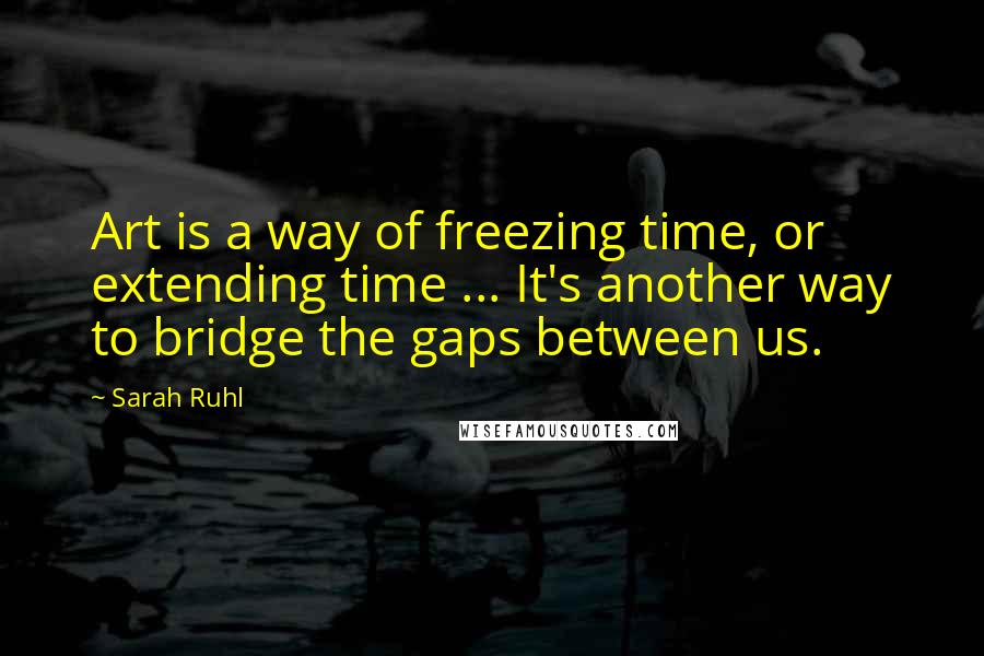 Sarah Ruhl Quotes: Art is a way of freezing time, or extending time ... It's another way to bridge the gaps between us.