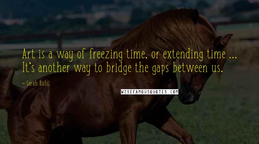 Sarah Ruhl Quotes: Art is a way of freezing time, or extending time ... It's another way to bridge the gaps between us.