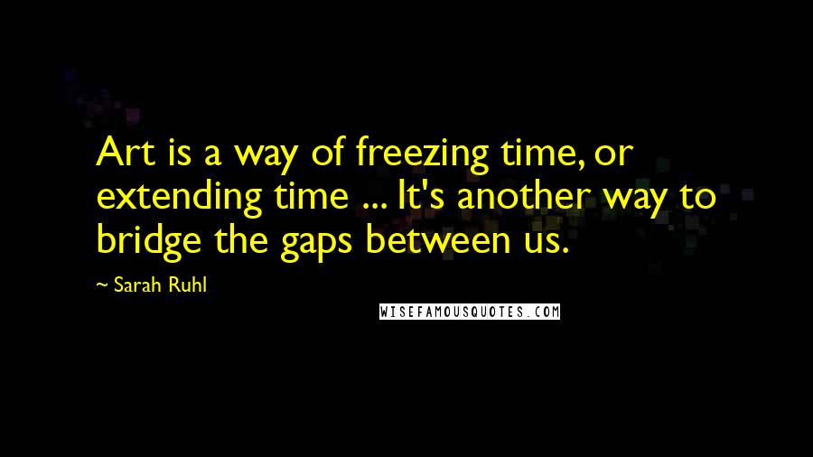 Sarah Ruhl Quotes: Art is a way of freezing time, or extending time ... It's another way to bridge the gaps between us.