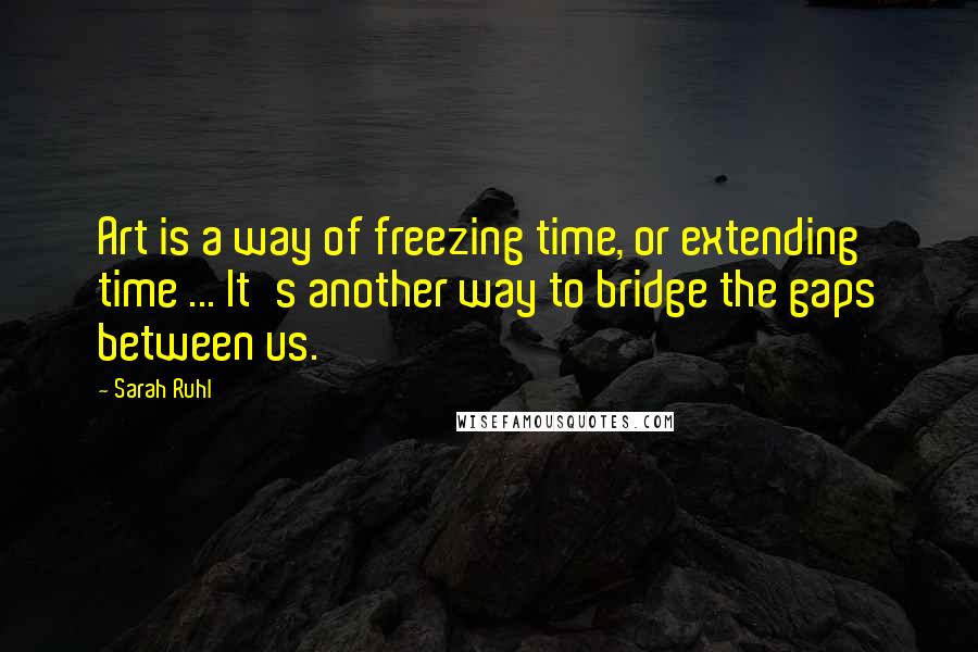 Sarah Ruhl Quotes: Art is a way of freezing time, or extending time ... It's another way to bridge the gaps between us.