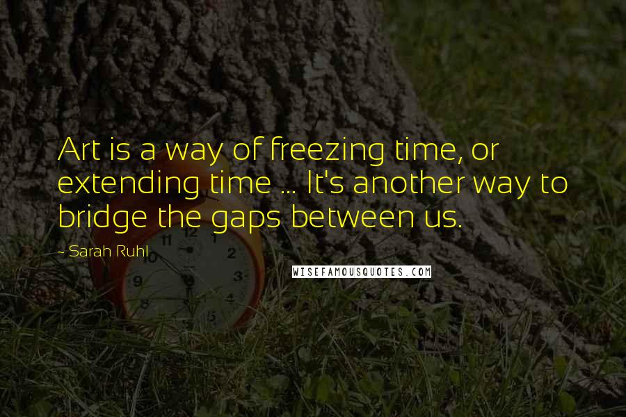 Sarah Ruhl Quotes: Art is a way of freezing time, or extending time ... It's another way to bridge the gaps between us.