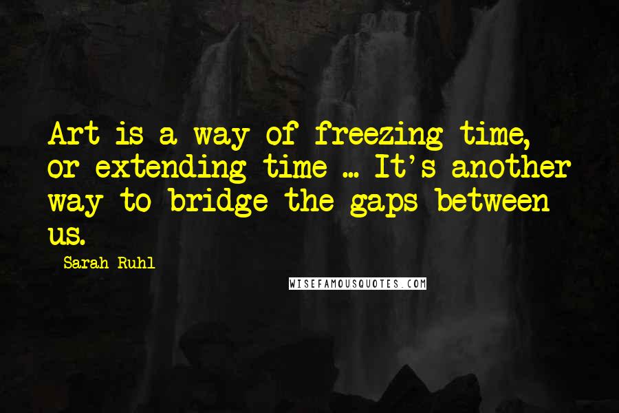 Sarah Ruhl Quotes: Art is a way of freezing time, or extending time ... It's another way to bridge the gaps between us.