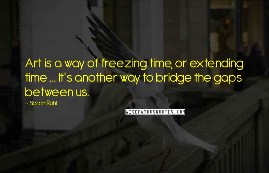 Sarah Ruhl Quotes: Art is a way of freezing time, or extending time ... It's another way to bridge the gaps between us.