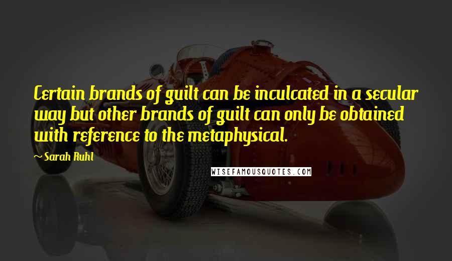 Sarah Ruhl Quotes: Certain brands of guilt can be inculcated in a secular way but other brands of guilt can only be obtained with reference to the metaphysical.