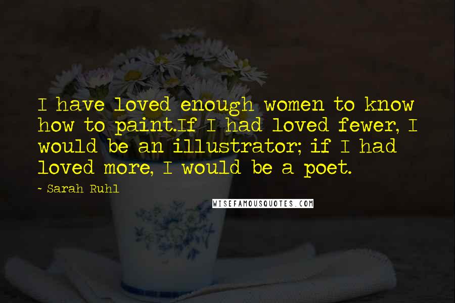 Sarah Ruhl Quotes: I have loved enough women to know how to paint.If I had loved fewer, I would be an illustrator; if I had loved more, I would be a poet.