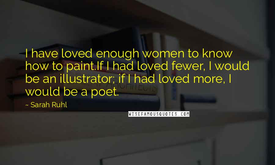Sarah Ruhl Quotes: I have loved enough women to know how to paint.If I had loved fewer, I would be an illustrator; if I had loved more, I would be a poet.
