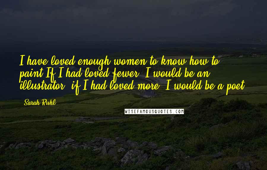 Sarah Ruhl Quotes: I have loved enough women to know how to paint.If I had loved fewer, I would be an illustrator; if I had loved more, I would be a poet.