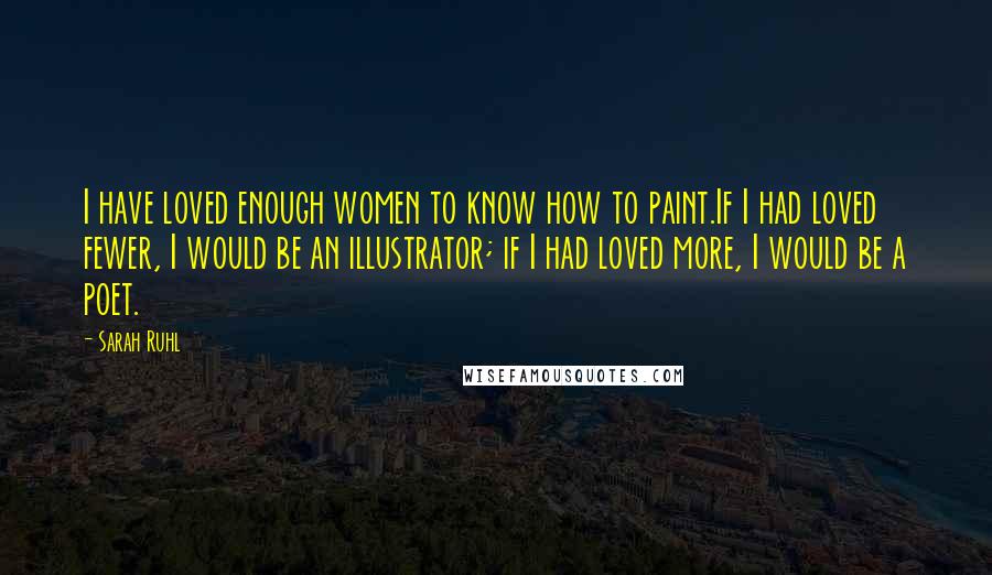 Sarah Ruhl Quotes: I have loved enough women to know how to paint.If I had loved fewer, I would be an illustrator; if I had loved more, I would be a poet.