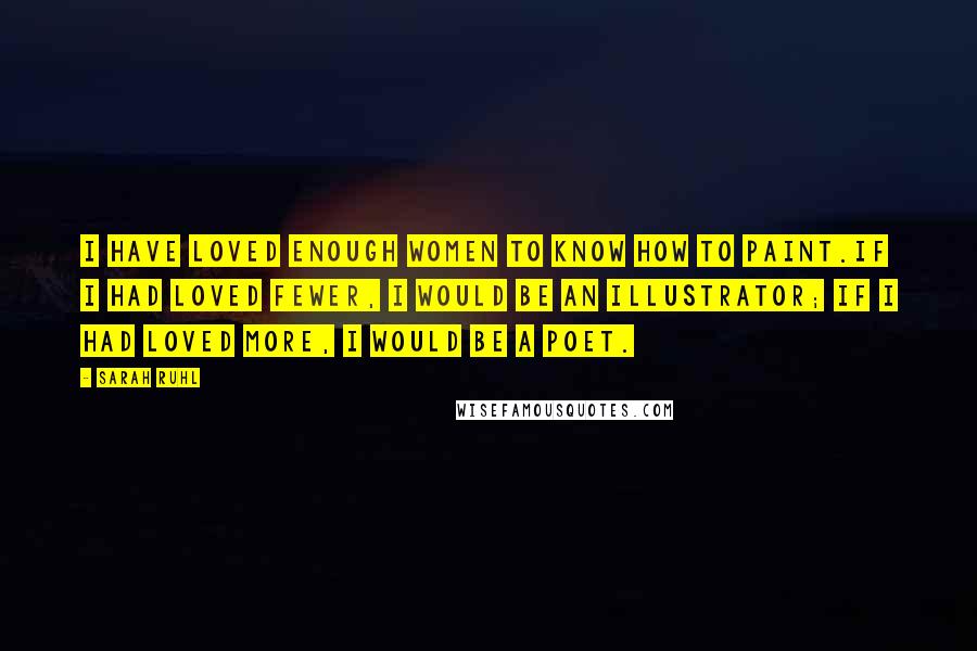 Sarah Ruhl Quotes: I have loved enough women to know how to paint.If I had loved fewer, I would be an illustrator; if I had loved more, I would be a poet.