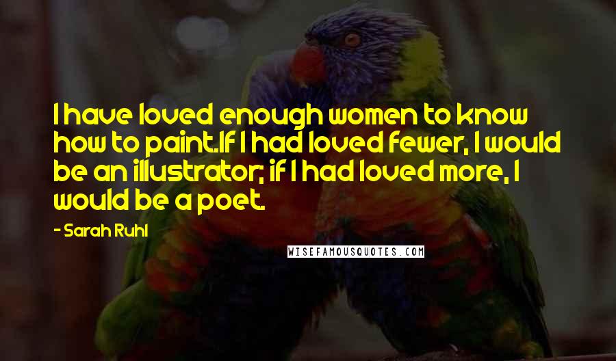 Sarah Ruhl Quotes: I have loved enough women to know how to paint.If I had loved fewer, I would be an illustrator; if I had loved more, I would be a poet.