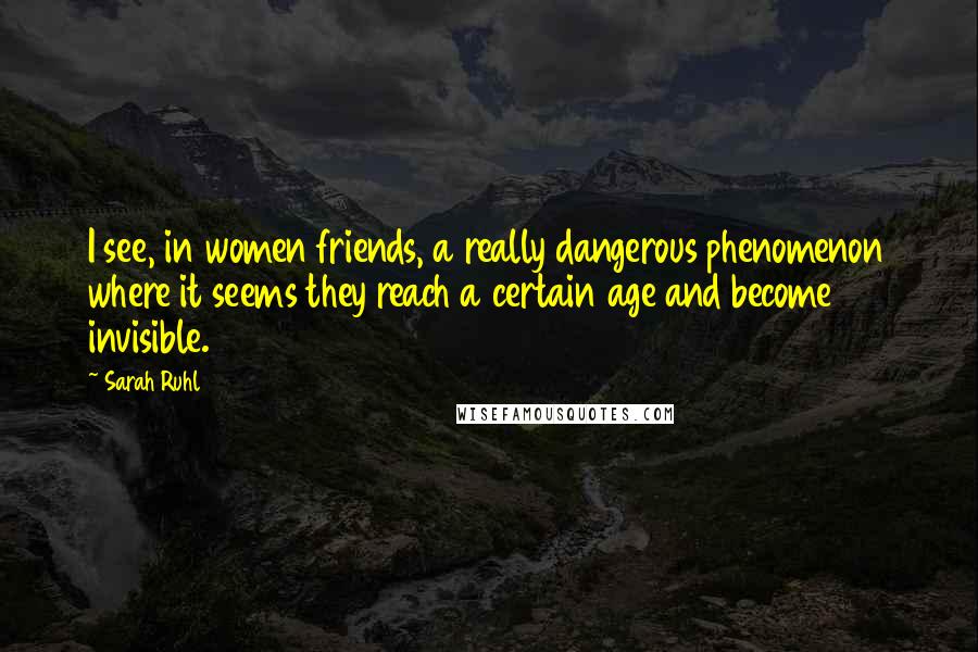 Sarah Ruhl Quotes: I see, in women friends, a really dangerous phenomenon where it seems they reach a certain age and become invisible.