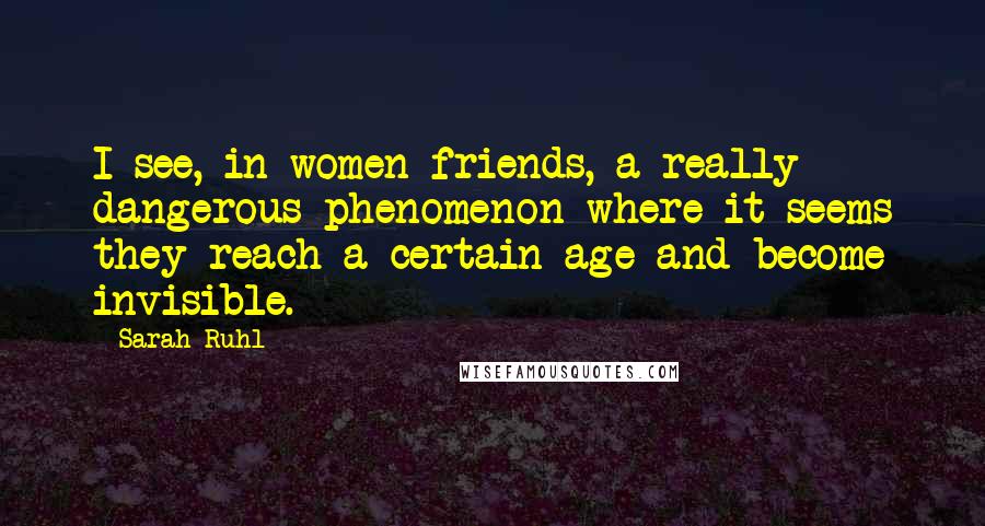 Sarah Ruhl Quotes: I see, in women friends, a really dangerous phenomenon where it seems they reach a certain age and become invisible.