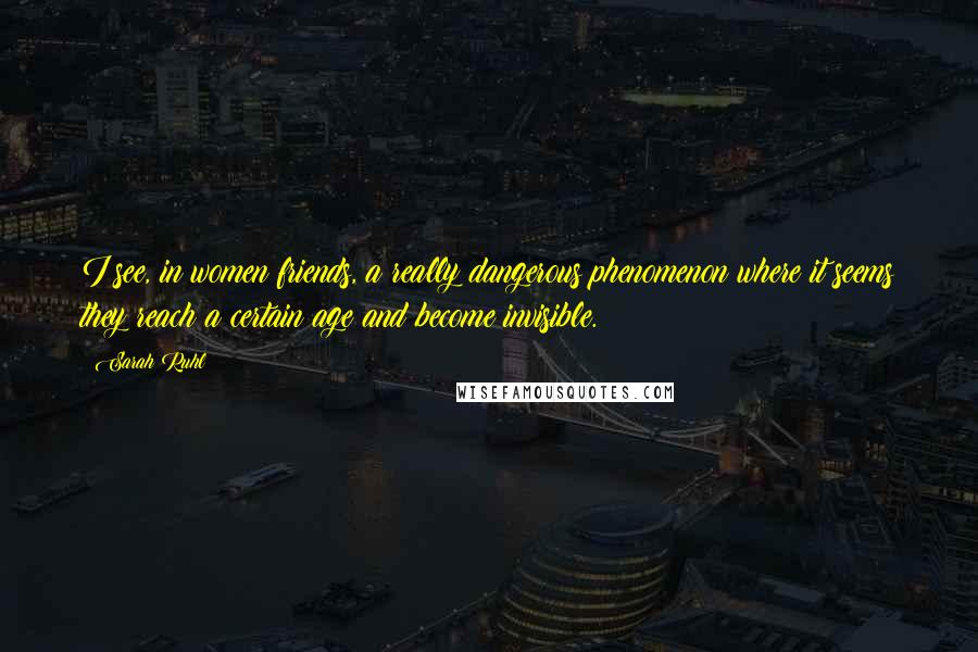 Sarah Ruhl Quotes: I see, in women friends, a really dangerous phenomenon where it seems they reach a certain age and become invisible.