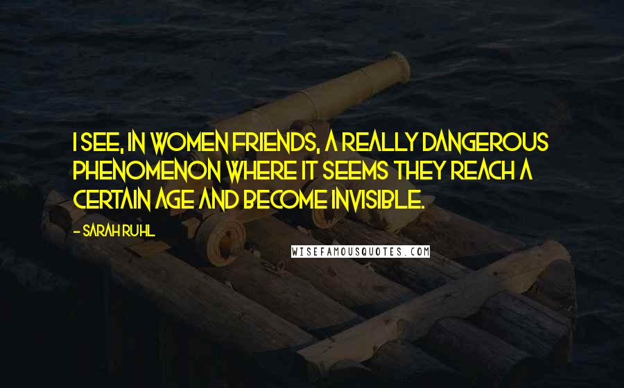 Sarah Ruhl Quotes: I see, in women friends, a really dangerous phenomenon where it seems they reach a certain age and become invisible.