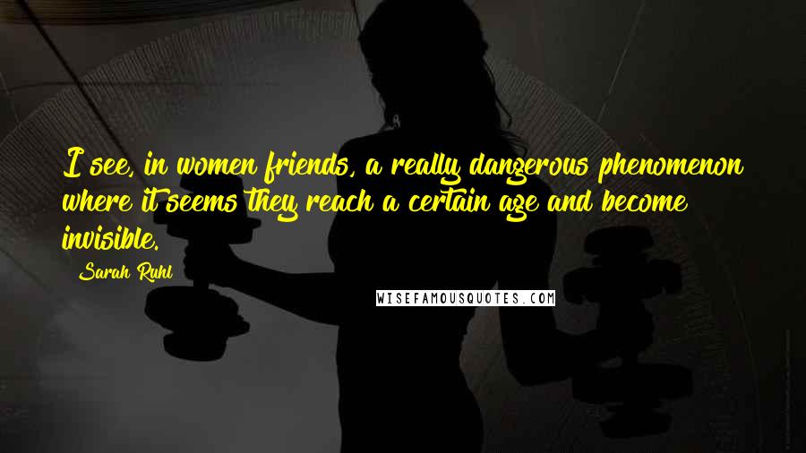 Sarah Ruhl Quotes: I see, in women friends, a really dangerous phenomenon where it seems they reach a certain age and become invisible.