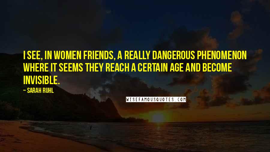 Sarah Ruhl Quotes: I see, in women friends, a really dangerous phenomenon where it seems they reach a certain age and become invisible.