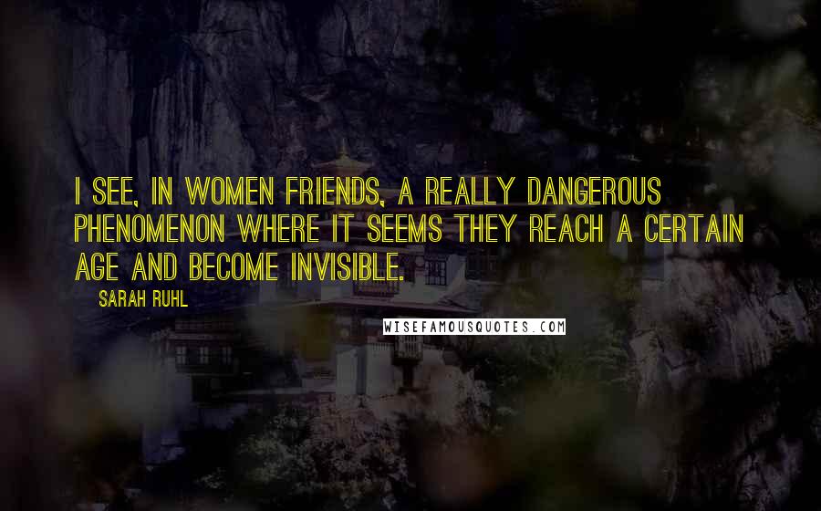 Sarah Ruhl Quotes: I see, in women friends, a really dangerous phenomenon where it seems they reach a certain age and become invisible.