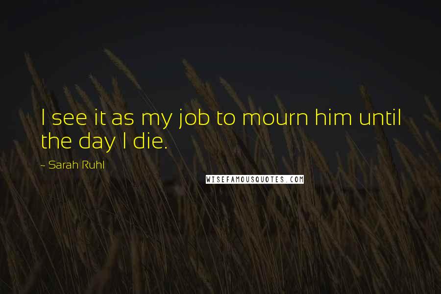 Sarah Ruhl Quotes: I see it as my job to mourn him until the day I die.