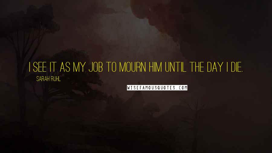 Sarah Ruhl Quotes: I see it as my job to mourn him until the day I die.