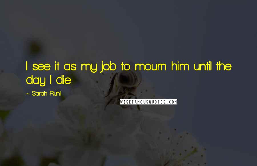 Sarah Ruhl Quotes: I see it as my job to mourn him until the day I die.