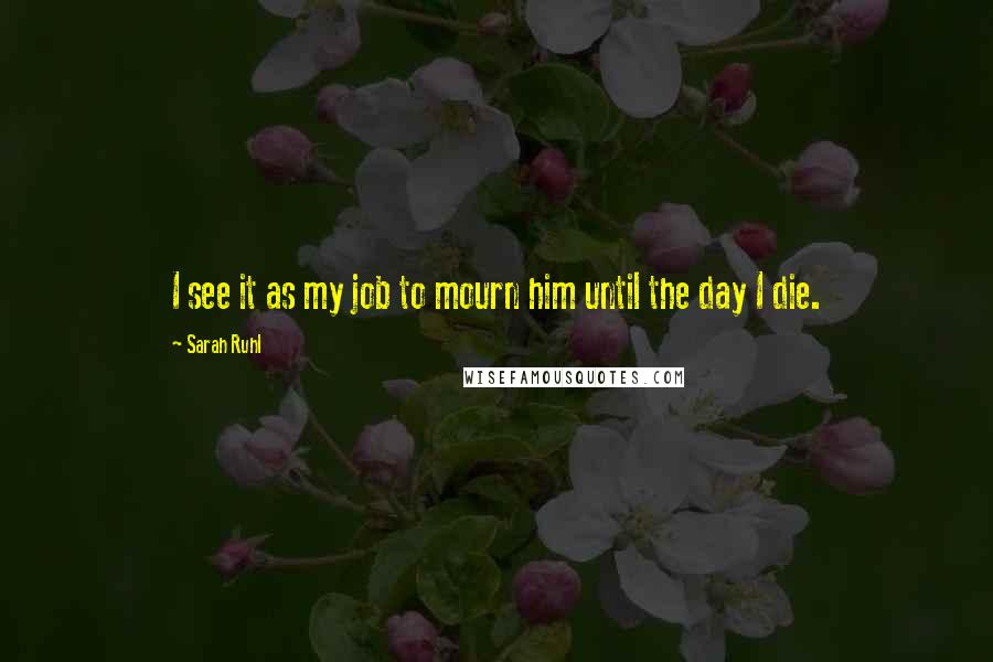 Sarah Ruhl Quotes: I see it as my job to mourn him until the day I die.