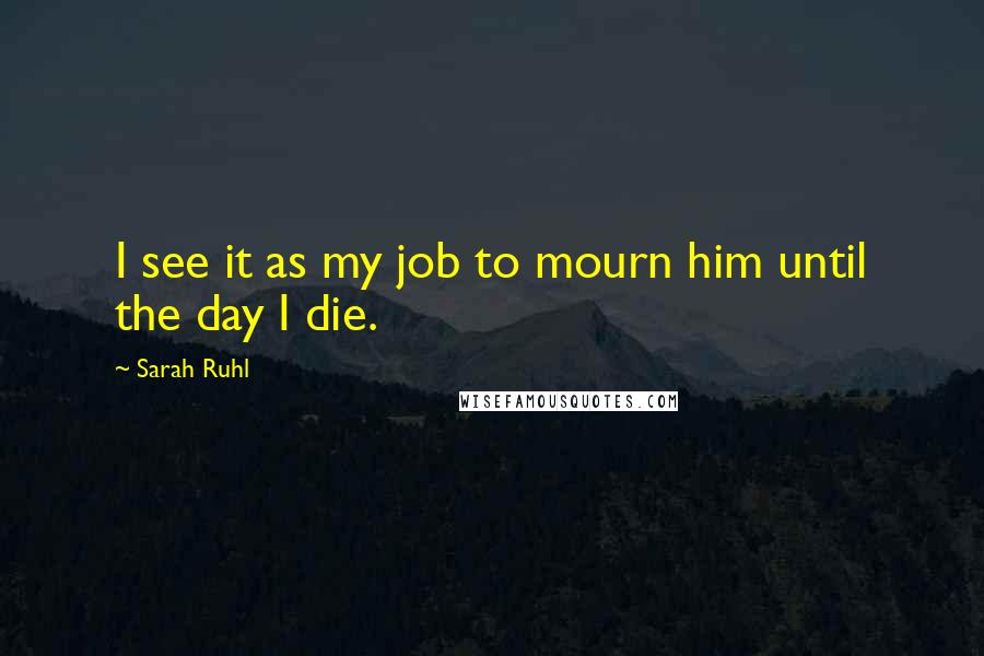 Sarah Ruhl Quotes: I see it as my job to mourn him until the day I die.