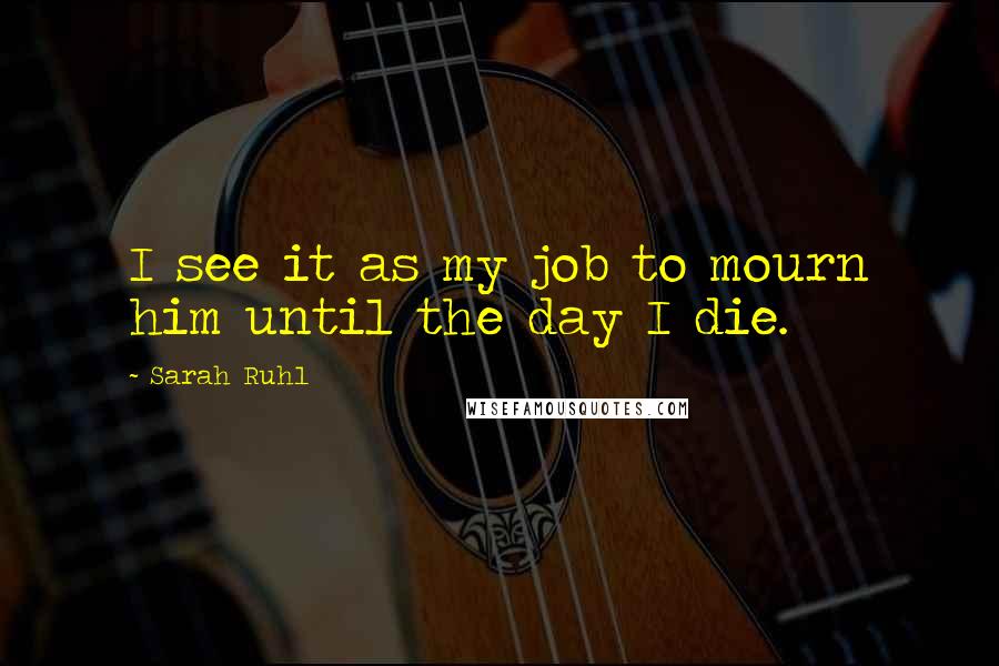 Sarah Ruhl Quotes: I see it as my job to mourn him until the day I die.