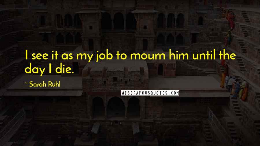 Sarah Ruhl Quotes: I see it as my job to mourn him until the day I die.