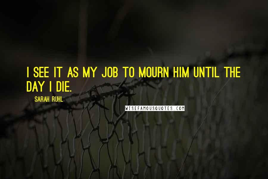 Sarah Ruhl Quotes: I see it as my job to mourn him until the day I die.