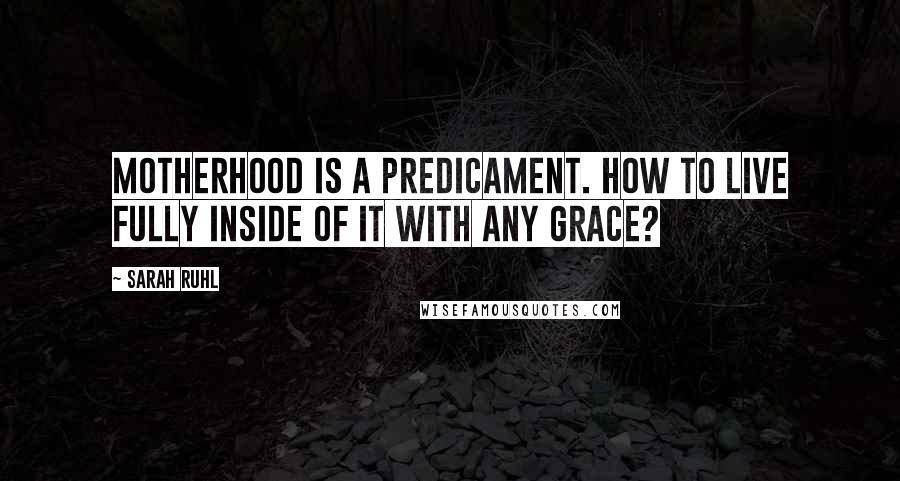 Sarah Ruhl Quotes: Motherhood is a predicament. How to live fully inside of it with any grace?