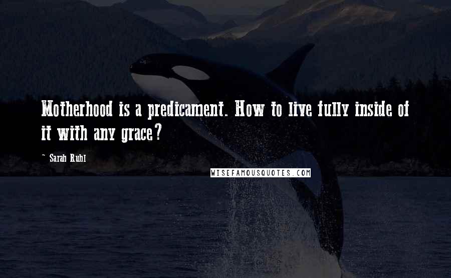 Sarah Ruhl Quotes: Motherhood is a predicament. How to live fully inside of it with any grace?